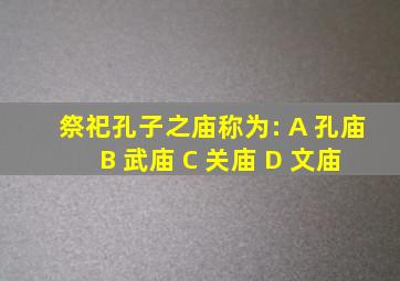 祭祀孔子之庙称为: A 孔庙 B 武庙 C 关庙 D 文庙